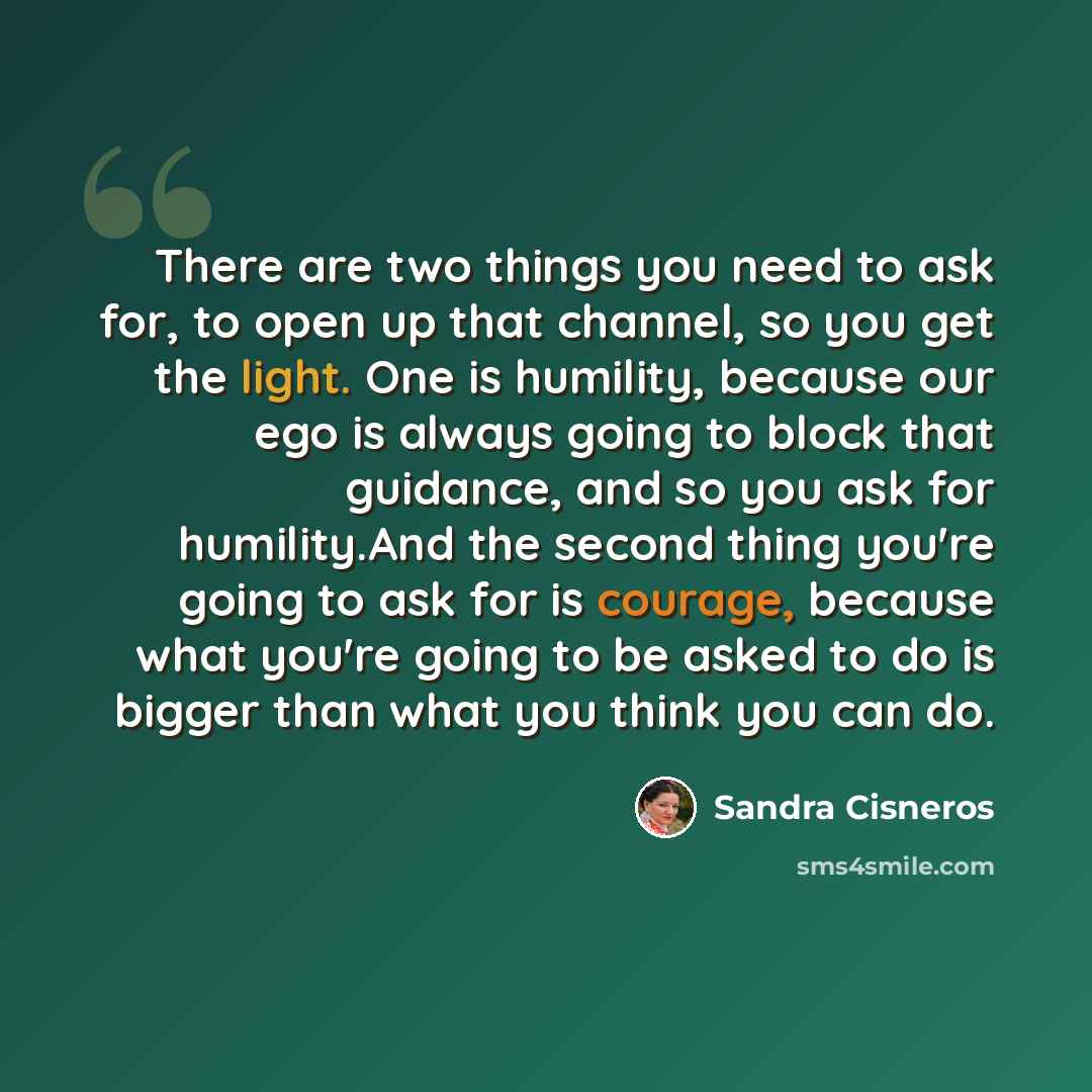 “There are two things you need to ask for, to open up that channel, so you get the light. One is humility, because our ego is always going to block that guidance, and so you ask for humility.And the second thing you're going to ask for is courage, because what you're going to be asked to do is…” quote by Sandra Cisneros