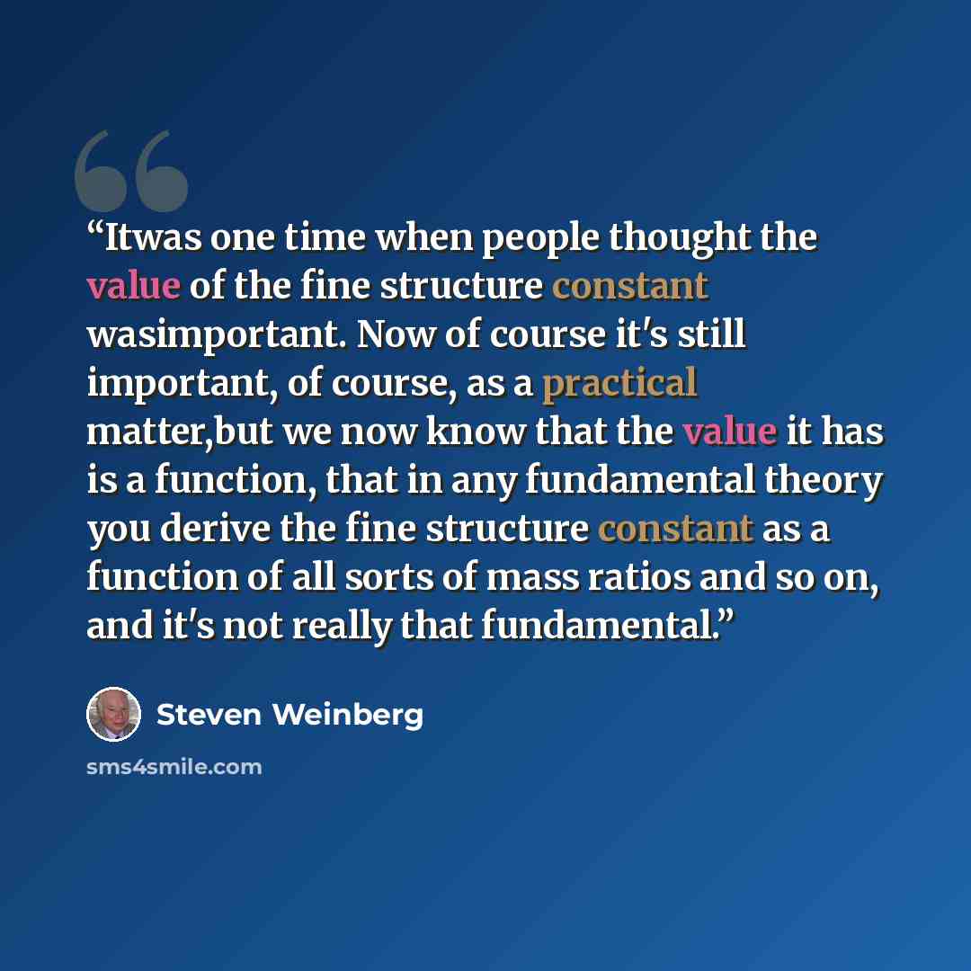 “Itwas one time when people thought the value of the fine structure constant wasimportant. Now of course it's still important, of course, as a practical matter,but we now know that the value it has is a function, that in any fundamental theory you derive the fine structure constant as a function of…” quote by Steven Weinberg