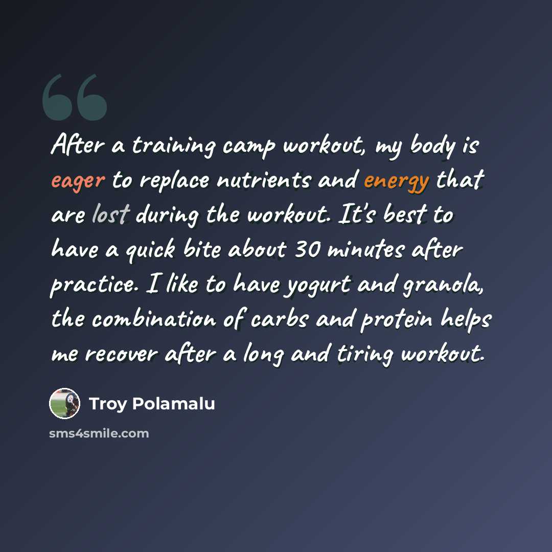 “After a training camp workout, my body is eager to replace nutrients and energy that are lost during the workout. It's best to have a quick bite about 30 minutes after practice. I like to have yogurt and granola, the combination of carbs and protein helps me recover after a long and tiring workout.” quote by Troy Polamalu