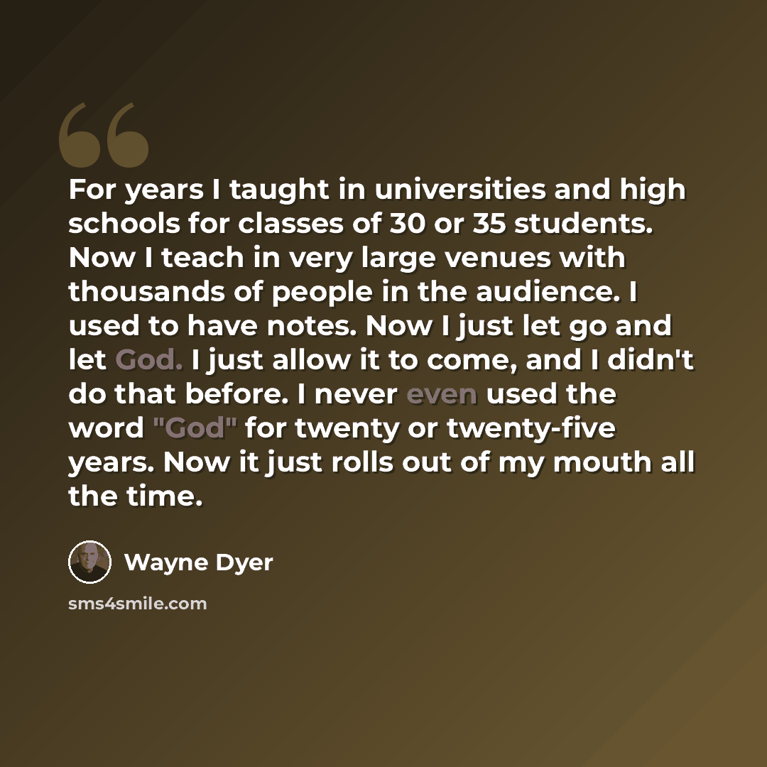 “For years I taught in universities and high schools for classes of 30 or 35 students. Now I teach in very large venues with thousands of people in the audience. I used to have notes. Now I just let go and let God. I just allow it to come, and I didn't do that before. I never even used the word…” quote by Wayne Dyer
