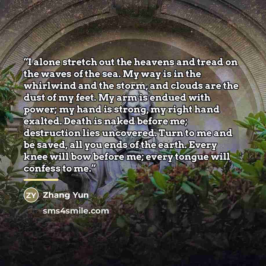 “I alone stretch out the heavens and tread on the waves of the sea. My way is in the whirlwind and the storm, and clouds are the dust of my feet. My arm is endued with power; my hand is strong, my right hand exalted. Death is naked before me; destruction lies uncovered. Turn to me and be saved, all…” quote by Zhang Yun