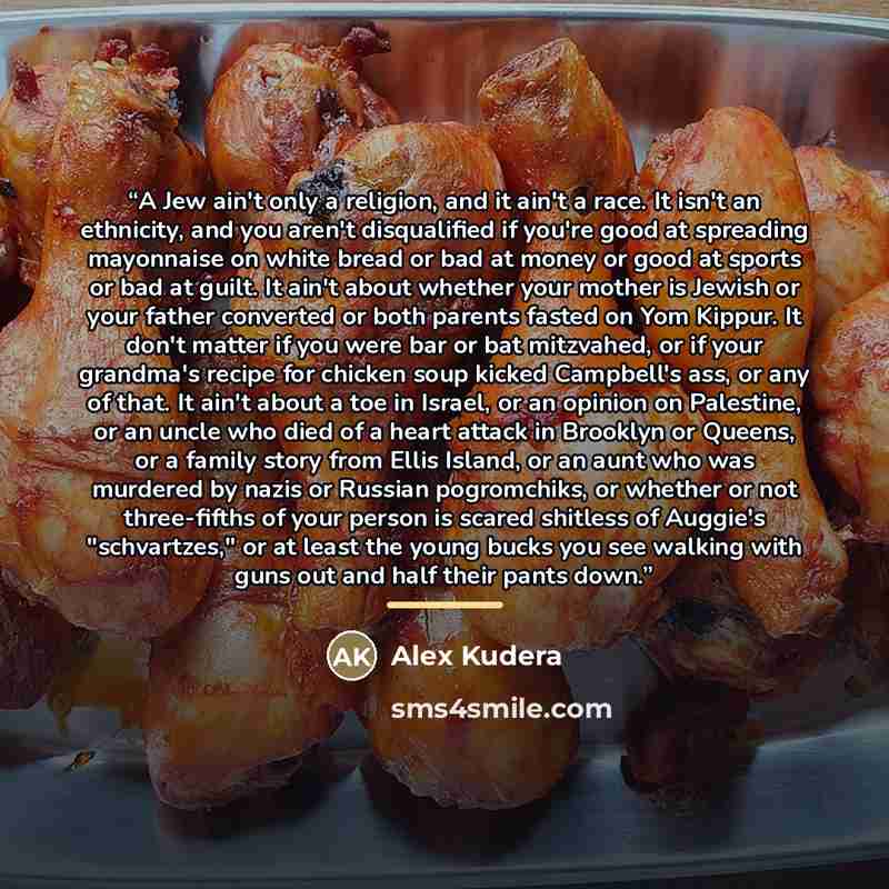 “A Jew ain't only a religion, and it ain't a race. It isn't an ethnicity, and you aren't disqualified if you're good at spreading mayonnaise on white bread or bad at money or good at sports or bad at guilt. It ain't about whether your mother is Jewish or your father converted or both parents fasted…” quote by Alex Kudera