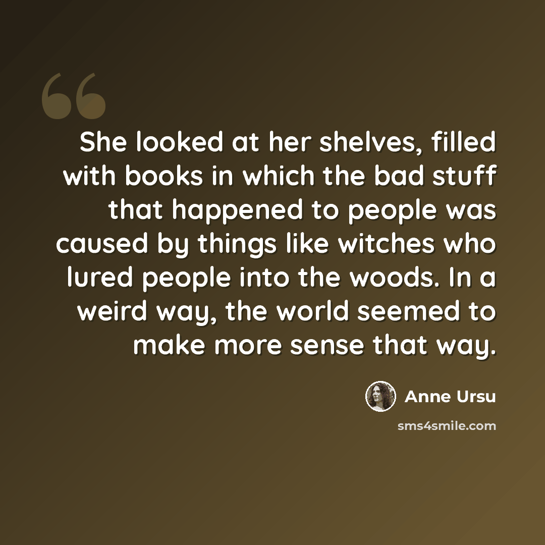 “She looked at her shelves, filled with books in which the bad stuff that happened to people was caused by things like witches who lured people into the woods. In a weird way, the world seemed to make more sense that way.” quote by Anne Ursu