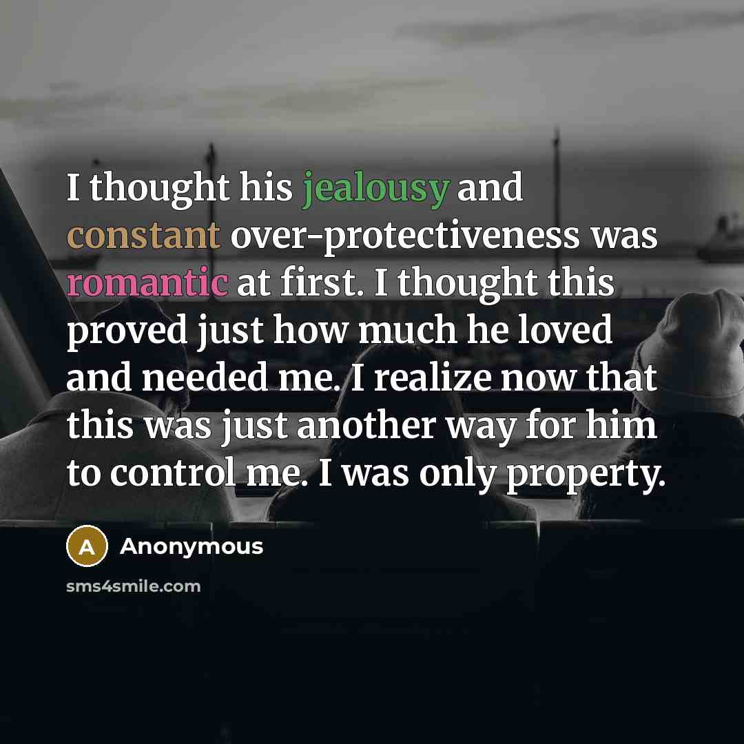 “I thought his jealousy and constant over-protectiveness was romantic at first. I thought this proved just how much he loved and needed me. I realize now that this was just another way for him to control me. I was only property.” quote by Anonymous