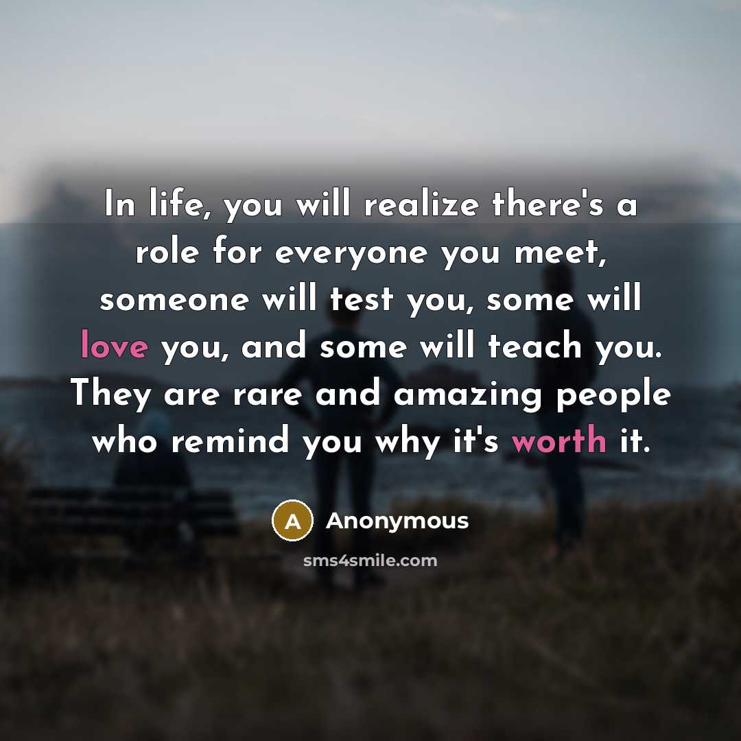 “In life, you will realize there's a role for everyone you meet, someone will test you, some will love you, and some will teach you. They are rare and amazing people who remind you why it's worth it.” quote by Anonymous