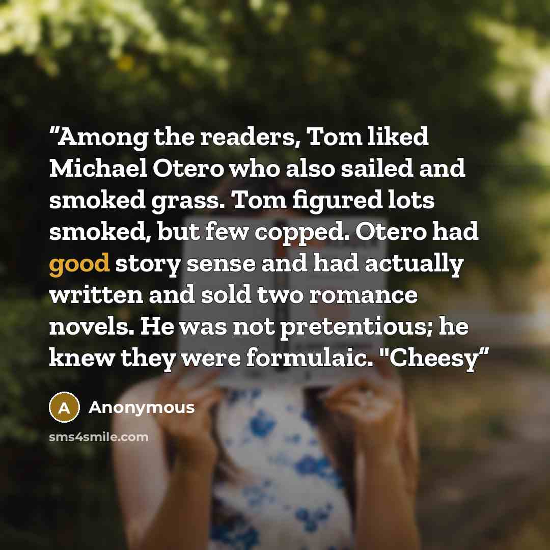 “Among the readers, Tom liked Michael Otero who also sailed and smoked grass. Tom figured lots smoked, but few copped. Otero had good story sense and had actually written and sold two romance novels. He was not pretentious; he knew they were formulaic. "Cheesy” quote by Anonymous