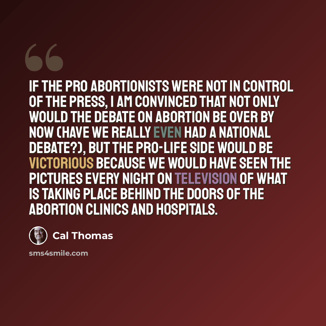 “If the pro abortionists were not in control of the press, I am convinced that not only would the debate on abortion be over by now (have we really even had a national debate?), but the Pro-Life side would be victorious because we would have seen the pictures every night on television of what is…” quote by Cal Thomas