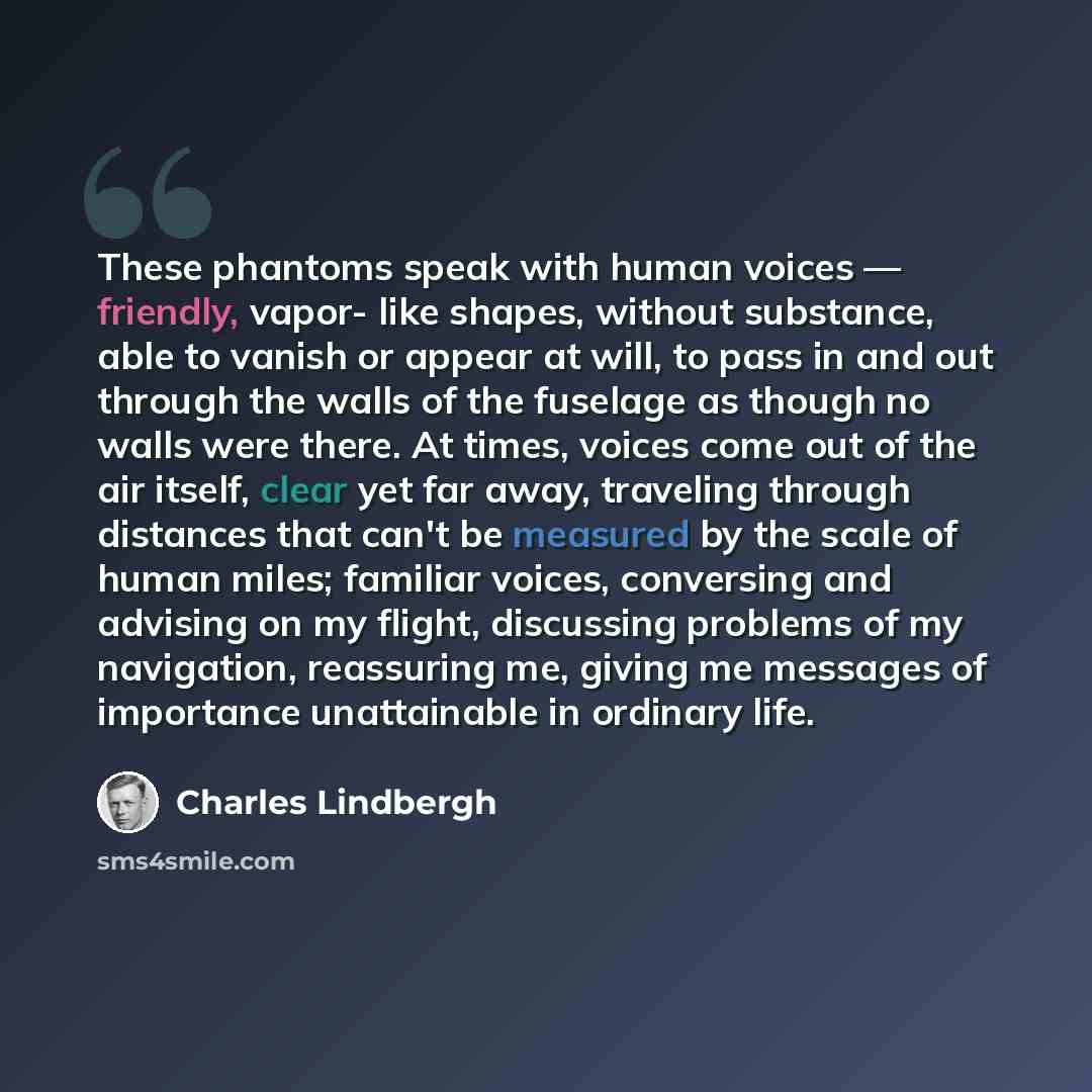 “These phantoms speak with human voices — friendly, vapor- like shapes, without substance, able to vanish or appear at will, to pass in and out through the walls of the fuselage as though no walls were there. At times, voices come out of the air itself, clear yet far away, traveling through…” quote by Charles Lindbergh