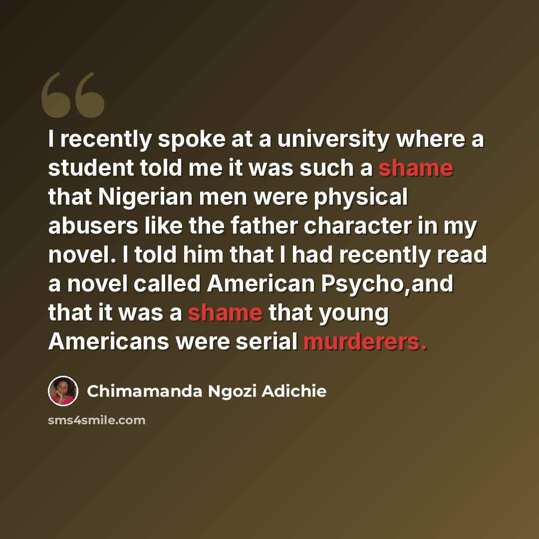 “I recently spoke at a university where a student told me it was such a shame that Nigerian men were physical abusers like the father character in my novel. I told him that I had recently read a novel called American Psycho,and that it was a shame that young Americans were serial murderers.” quote by Chimamanda Ngozi Adichie