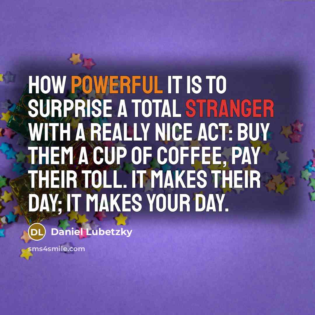 “How powerful it is to surprise a total stranger with a really nice act: buy them a cup of coffee, pay their toll. It makes their day; it makes your day.” quote by Daniel Lubetzky