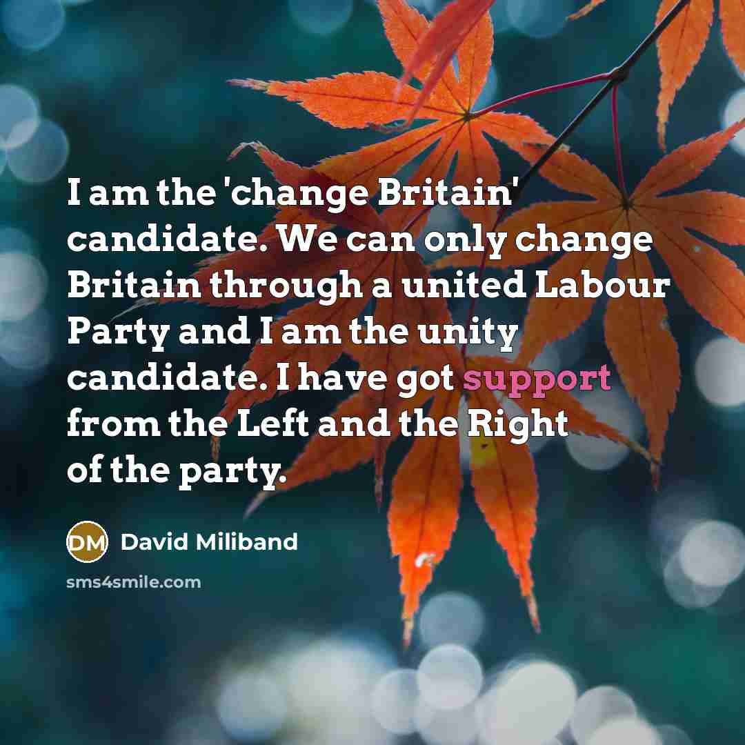 “I am the 'change Britain' candidate. We can only change Britain through a united Labour Party and I am the unity candidate. I have got support from the Left and the Right of the party.” quote by David Miliband
