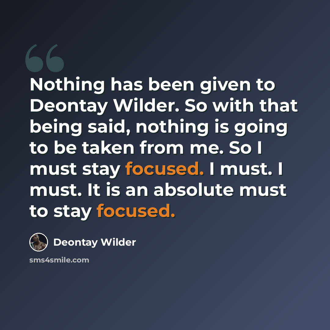 “Nothing has been given to Deontay Wilder. So with that being said, nothing is going to be taken from me. So I must stay focused. I must. I must. It is an absolute must to stay focused.” quote by Deontay Wilder