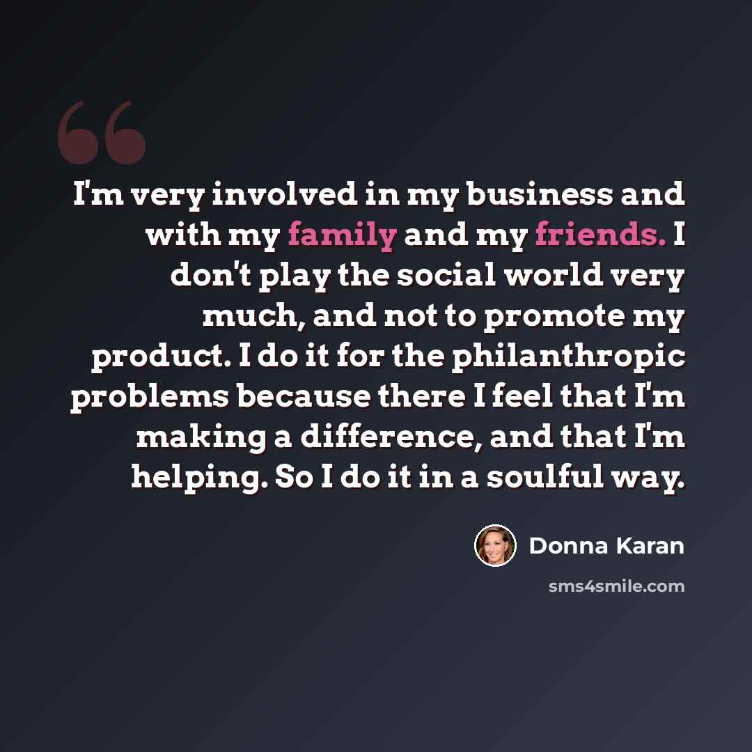 “I'm very involved in my business and with my family and my friends. I don't play the social world very much, and not to promote my product. I do it for the philanthropic problems because there I feel that I'm making a difference, and that I'm helping. So I do it in a soulful way.” quote by Donna Karan