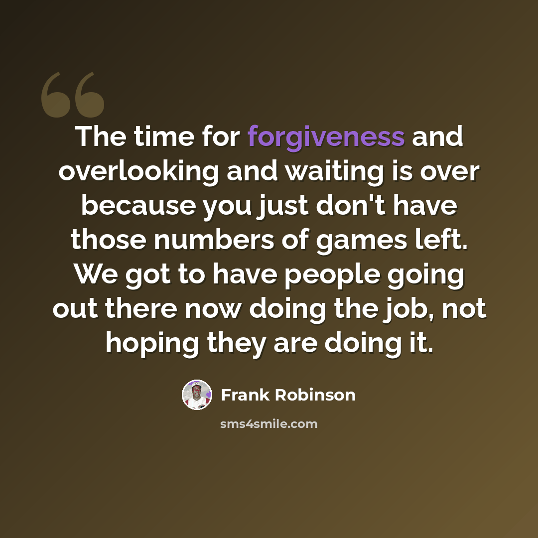 “The time for forgiveness and overlooking and waiting is over because you just don't have those numbers of games left. We got to have people going out there now doing the job, not hoping they are doing it.” quote by Frank Robinson