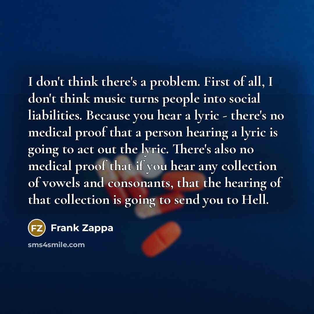 “I don't think there's a problem. First of all, I don't think music turns people into social liabilities. Because you hear a lyric - there's no medical proof that a person hearing a lyric is going to act out the lyric. There's also no medical proof that if you hear any collection of vowels and…” quote by Frank Zappa