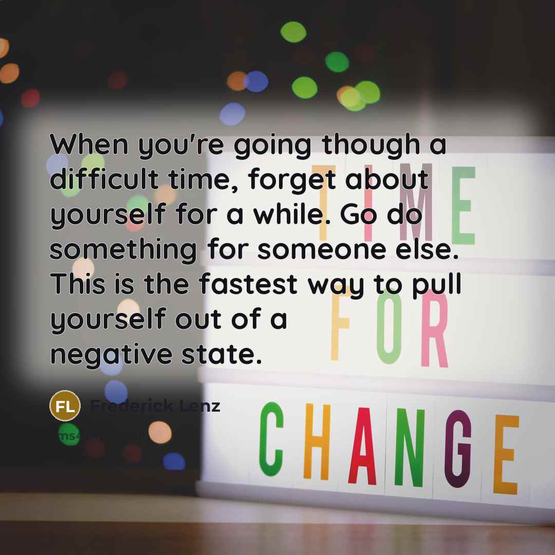 “When you're going though a difficult time, forget about yourself for a while. Go do something for someone else. This is the fastest way to pull yourself out of a negative state.” quote by Frederick Lenz