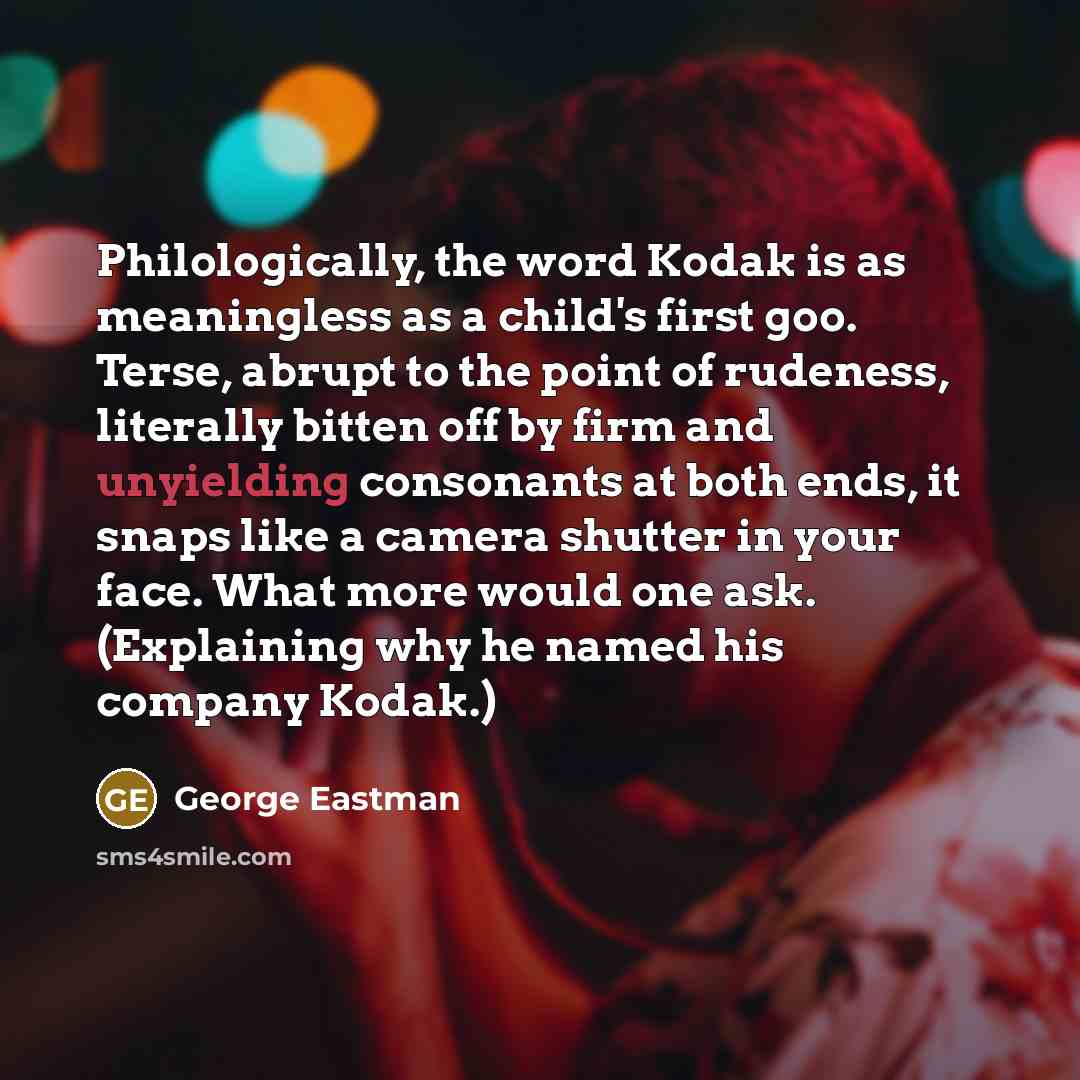 “Philologically, the word Kodak is as meaningless as a child's first goo. Terse, abrupt to the point of rudeness, literally bitten off by firm and unyielding consonants at both ends, it snaps like a camera shutter in your face. What more would one ask. (Explaining why he named his company Kodak.)” quote by George Eastman