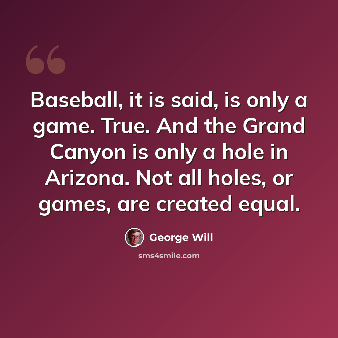 “Baseball, it is said, is only a game. True. And the Grand Canyon is only a hole in Arizona. Not all holes, or games, are created equal.” quote by George Will