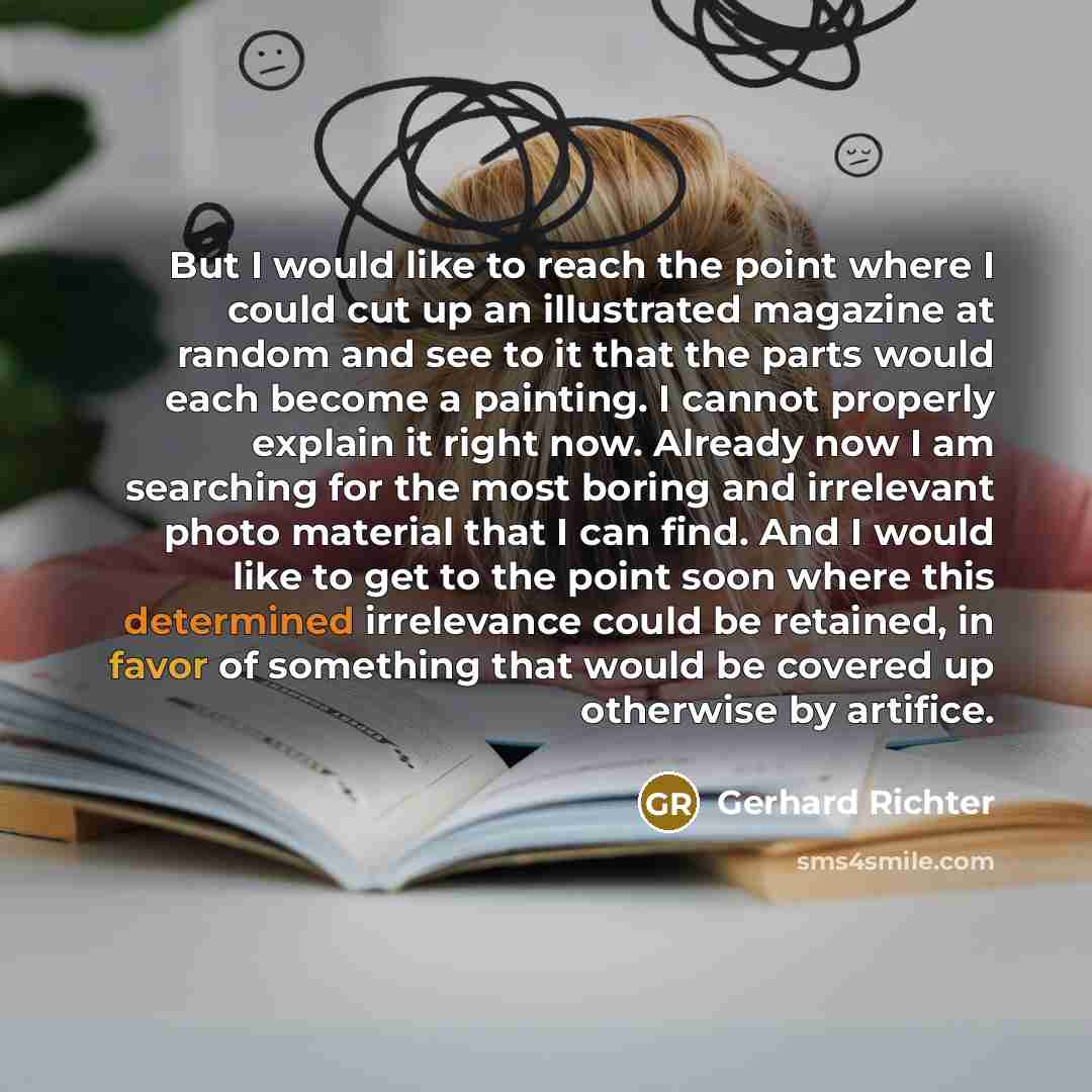“But I would like to reach the point where I could cut up an illustrated magazine at random and see to it that the parts would each become a painting. I cannot properly explain it right now. Already now I am searching for the most boring and irrelevant photo material that I can find. And I would…” quote by Gerhard Richter