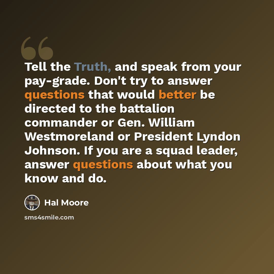 “Tell the Truth, and speak from your pay-grade. Don't try to answer questions that would better be directed to the battalion commander or Gen. William Westmoreland or President Lyndon Johnson. If you are a squad leader, answer questions about what you know and do.” quote by Hal Moore