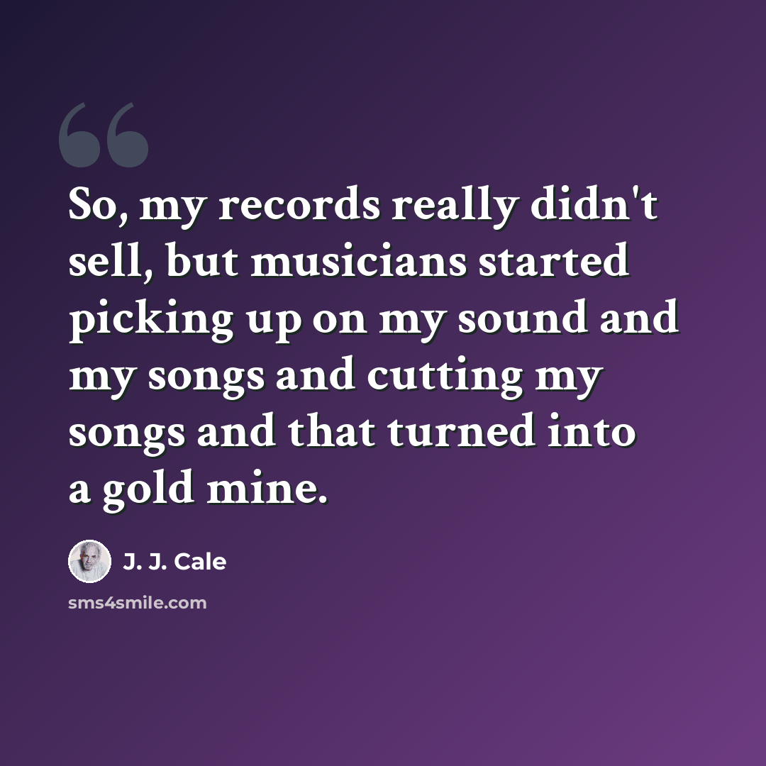 “So, my records really didn't sell, but musicians started picking up on my sound and my songs and cutting my songs and that turned into a gold mine.” quote by J. J. Cale