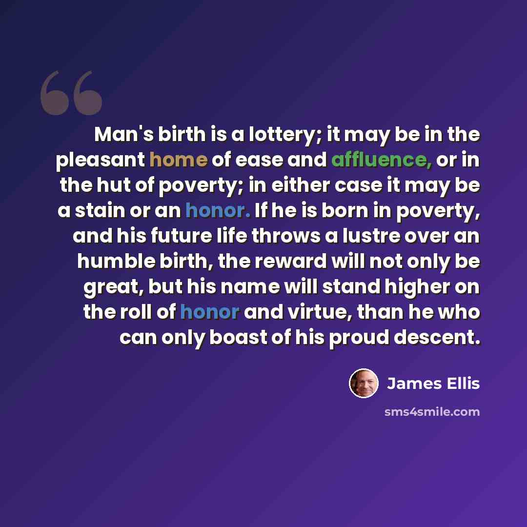 “Man's birth is a lottery; it may be in the pleasant home of ease and affluence, or in the hut of poverty; in either case it may be a stain or an honor. If he is born in poverty, and his future life throws a lustre over an humble birth, the reward will not only be great, but his name will stand…” quote by James Ellis
