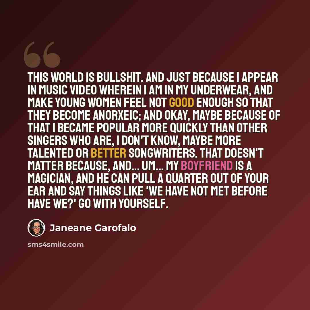 “This world is bullshit. And just because I appear in music video wherein I am in my underwear, and make young women feel not good enough so that they become anorxeic; and okay, maybe because of that I became popular more quickly than other singers who are, I don't know, maybe more talented or…” quote by Janeane Garofalo
