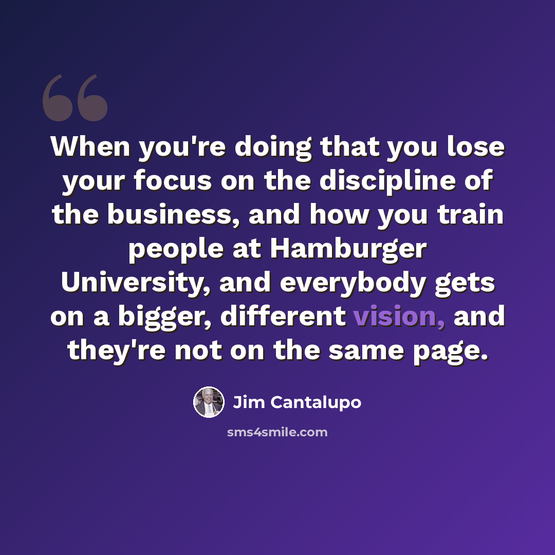 “When you're doing that you lose your focus on the discipline of the business, and how you train people at Hamburger University, and everybody gets on a bigger, different vision, and they're not on the same page.” quote by Jim Cantalupo