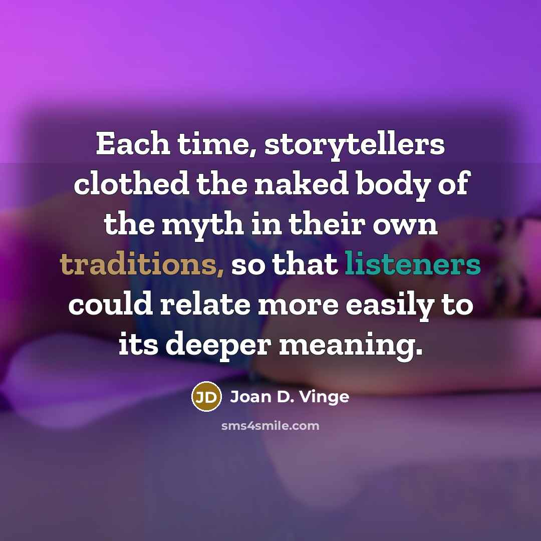 “Each time, storytellers clothed the naked body of the myth in their own traditions, so that listeners could relate more easily to its deeper meaning.” quote by Joan D. Vinge