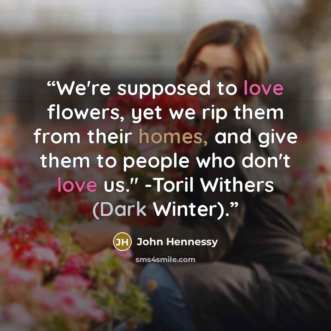 “We're supposed to love flowers, yet we rip them from their homes, and give them to people who don't love us." -Toril Withers (Dark Winter).” quote by John Hennessy