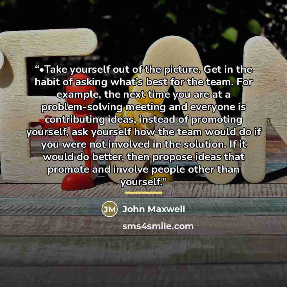 “•Take yourself out of the picture. Get in the habit of asking what’s best for the team. For example, the next time you are at a problem-solving meeting and everyone is contributing ideas, instead of promoting yourself, ask yourself how the team would do if you were not involved in the solution. If…” quote by John Maxwell