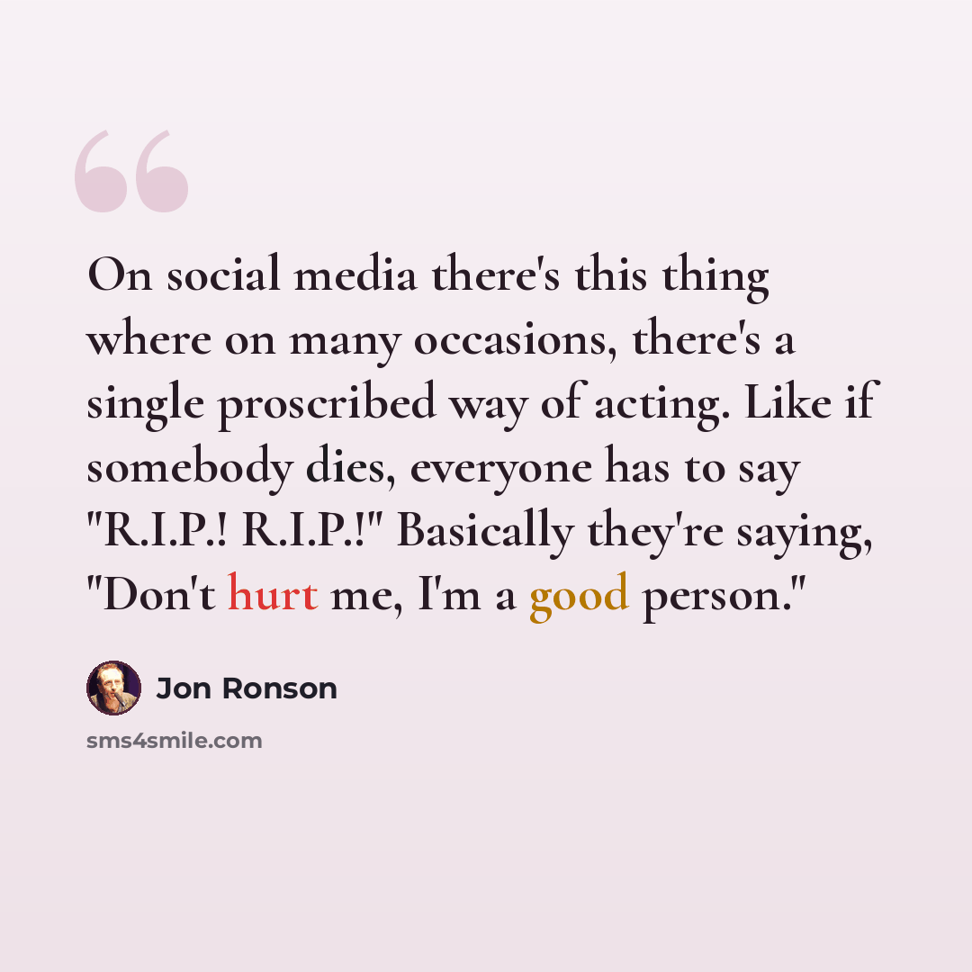 “On social media there's this thing where on many occasions, there's a single proscribed way of acting. Like if somebody dies, everyone has to say "R.I.P.! R.I.P.!" Basically they're saying, "Don't hurt me, I'm a good person."” quote by Jon Ronson