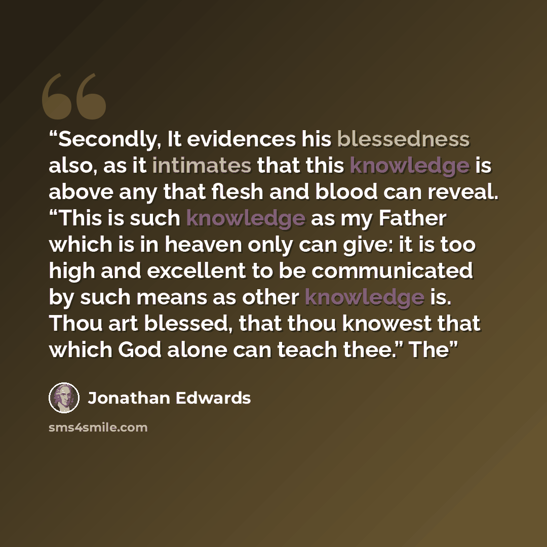 “Secondly, It evidences his blessedness also, as it intimates that this knowledge is above any that flesh and blood can reveal. “This is such knowledge as my Father which is in heaven only can give: it is too high and excellent to be communicated by such means as other knowledge is. Thou art…” quote by Jonathan Edwards