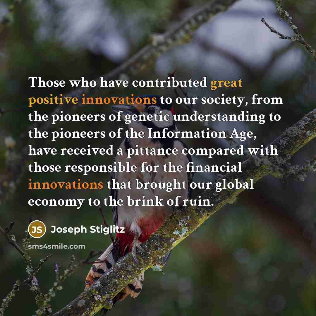 “Those who have contributed great positive innovations to our society, from the pioneers of genetic understanding to the pioneers of the Information Age, have received a pittance compared with those responsible for the financial innovations that brought our global economy to the brink of ruin.” quote by Joseph Stiglitz