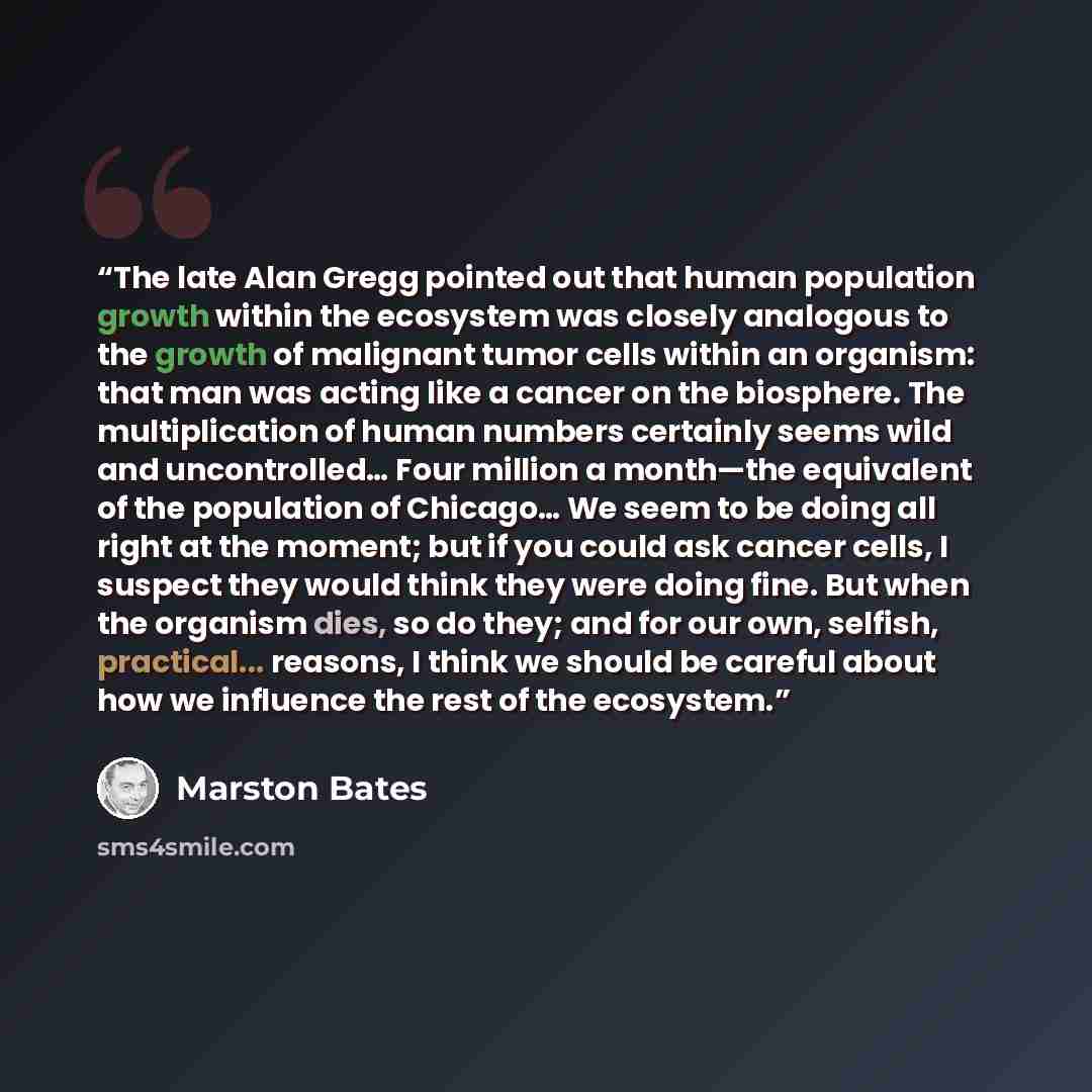 “The late Alan Gregg pointed out that human population growth within the ecosystem was closely analogous to the growth of malignant tumor cells within an organism: that man was acting like a cancer on the biosphere. The multiplication of human numbers certainly seems wild and uncontrolled… Four…” quote by Marston Bates