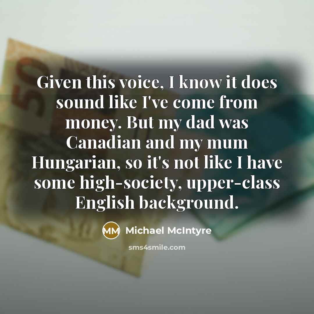 “Given this voice, I know it does sound like I've come from money. But my dad was Canadian and my mum Hungarian, so it's not like I have some high-society, upper-class English background.” quote by Michael McIntyre