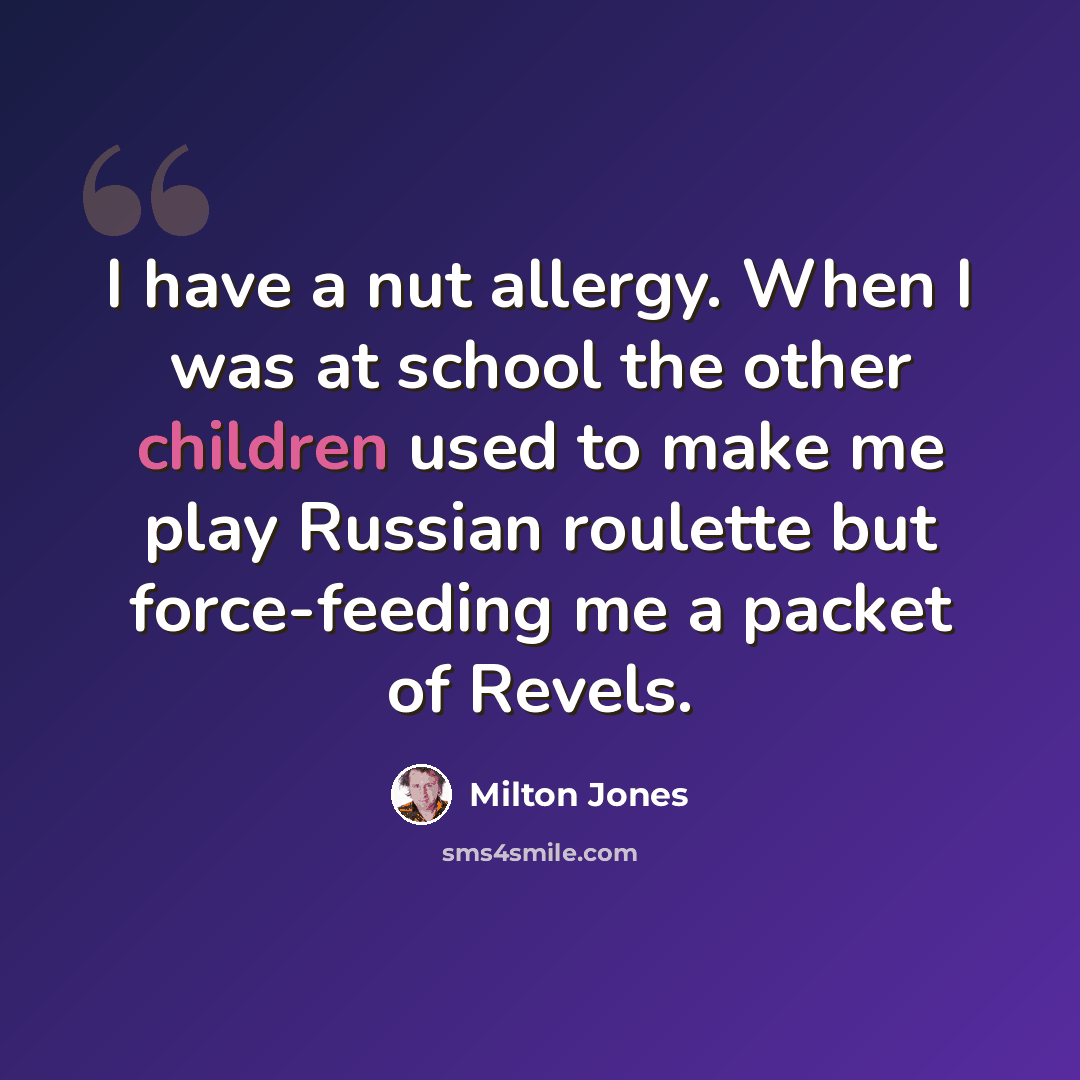 “I have a nut allergy. When I was at school the other children used to make me play Russian roulette but force-feeding me a packet of Revels.” quote by Milton Jones