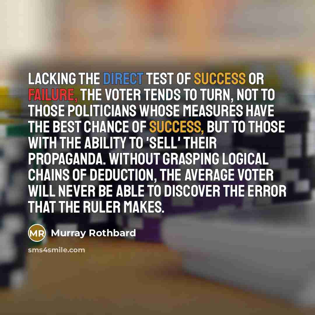 “Lacking the direct test of success or failure, the voter tends to turn, not to those politicians whose measures have the best chance of success, but to those with the ability to 'sell' their propaganda. Without grasping logical chains of deduction, the average voter will never be able to discover…” quote by Murray Rothbard