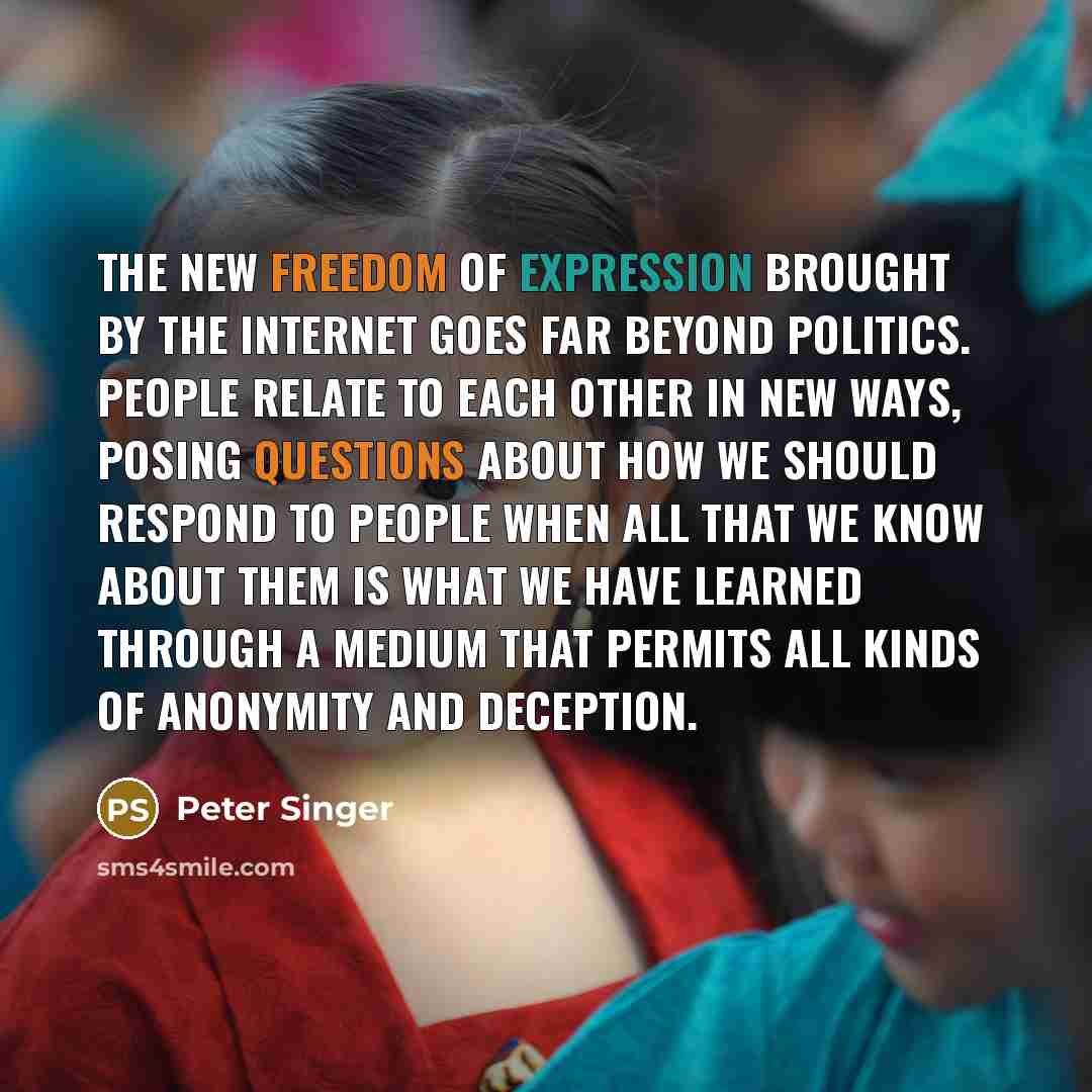 “The new freedom of expression brought by the Internet goes far beyond politics. People relate to each other in new ways, posing questions about how we should respond to people when all that we know about them is what we have learned through a medium that permits all kinds of anonymity and deception.” quote by Peter Singer