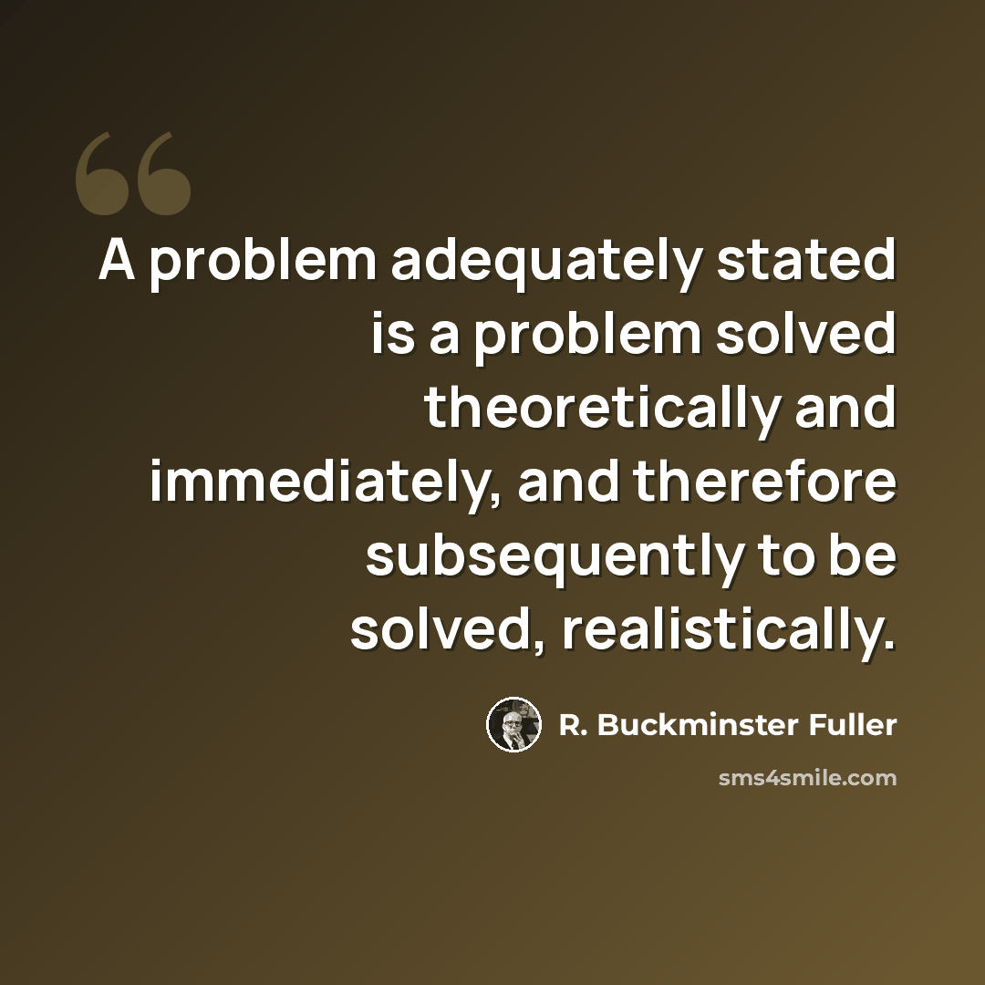 “A problem adequately stated is a problem solved theoretically and immediately, and therefore subsequently to be solved, realistically.” quote by R. Buckminster Fuller