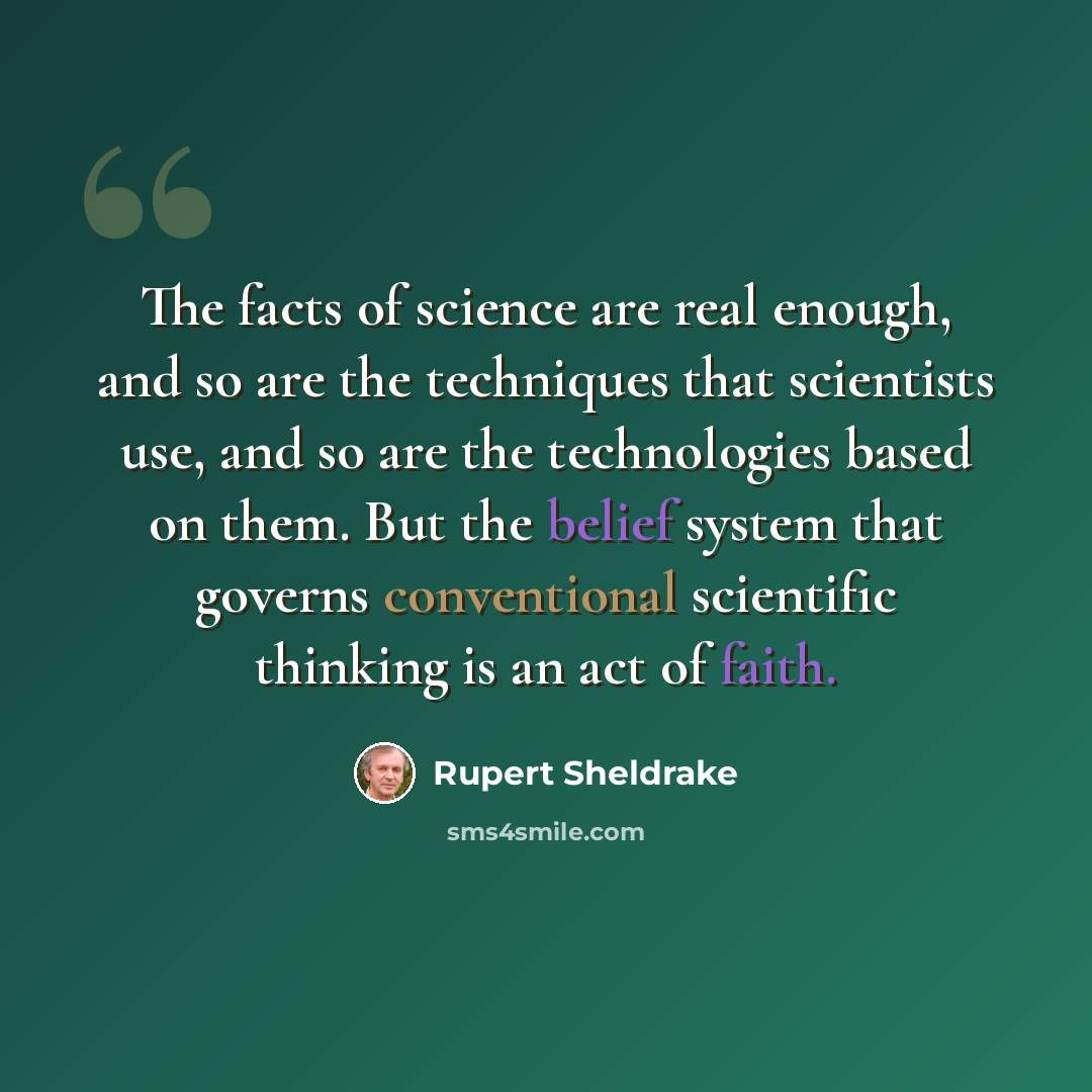 “The facts of science are real enough, and so are the techniques that scientists use, and so are the technologies based on them. But the belief system that governs conventional scientific thinking is an act of faith.” quote by Rupert Sheldrake