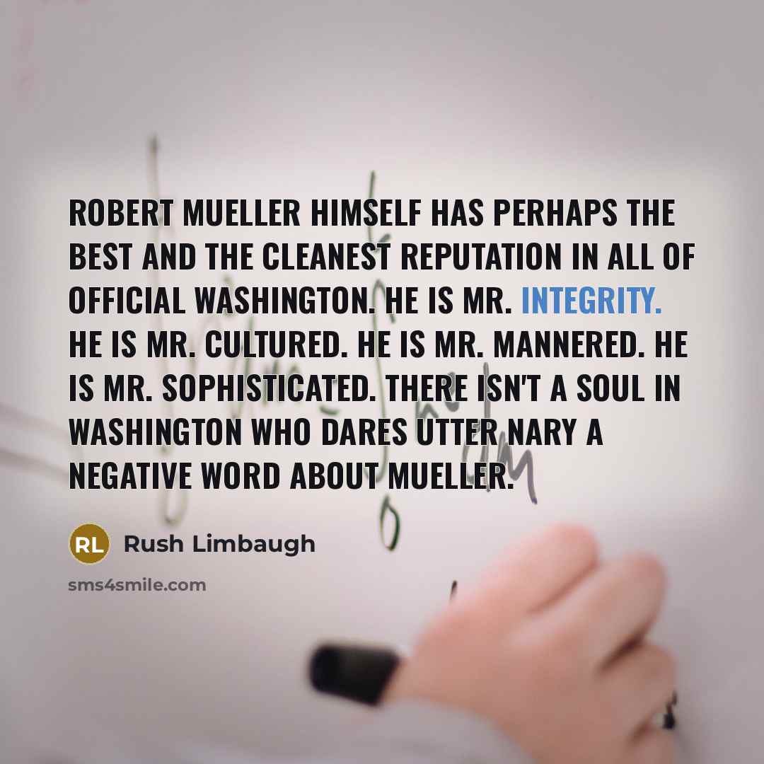 “Robert Mueller himself has perhaps the best and the cleanest reputation in all of official Washington. He is Mr. Integrity. He is Mr. Cultured. He is Mr. Mannered. He is Mr. Sophisticated. There isn't a soul in Washington who dares utter nary a negative word about Mueller.” quote by Rush Limbaugh