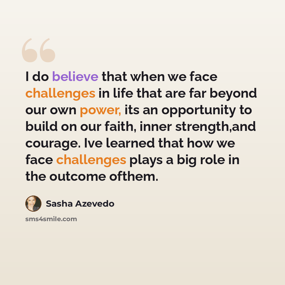 “I do believe that when we face challenges in life that are far beyond our own power, its an opportunity to build on our faith, inner strength,and courage. Ive learned that how we face challenges plays a big role in the outcome ofthem.” quote by Sasha Azevedo