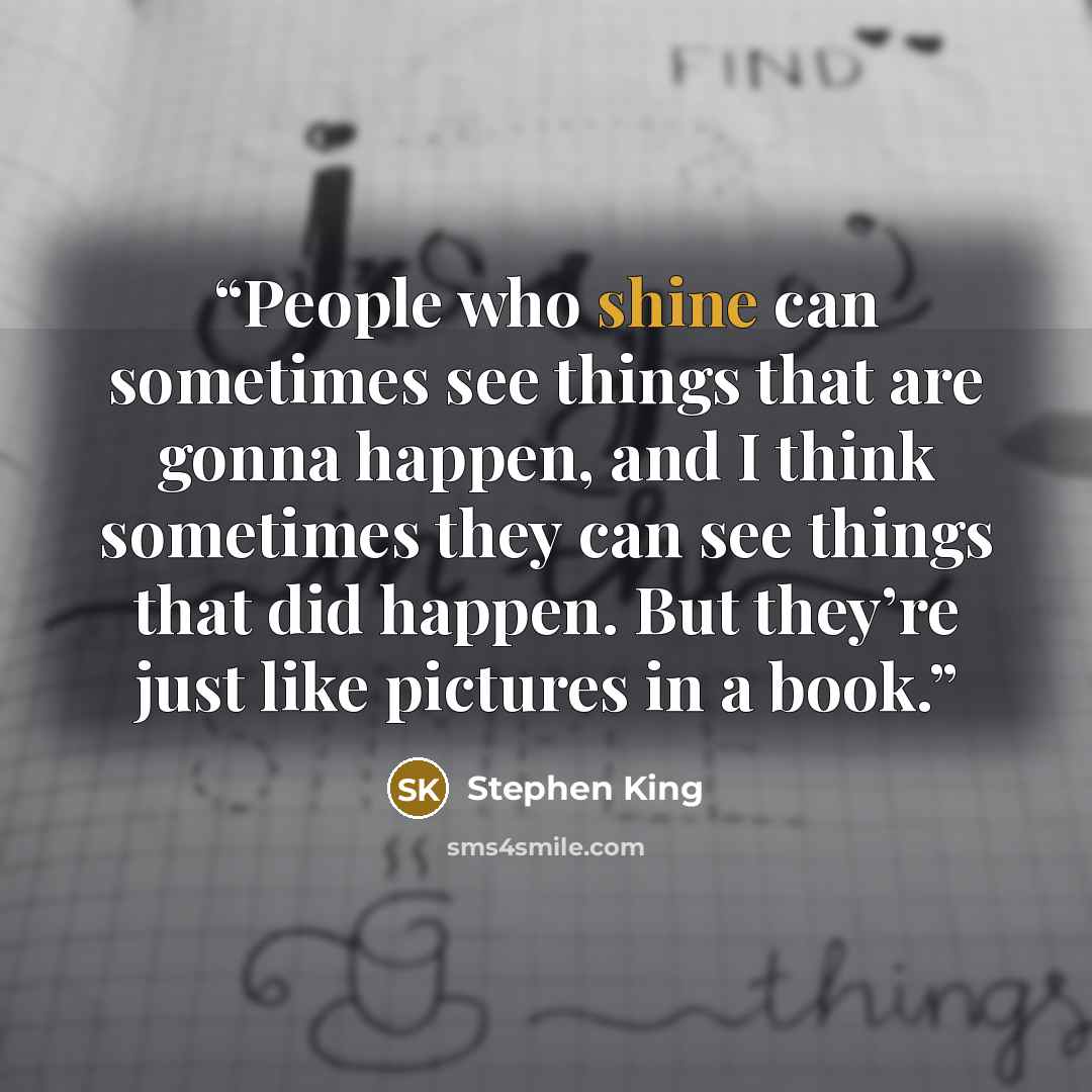 “People who shine can sometimes see things that are gonna happen, and I think sometimes they can see things that did happen. But they’re just like pictures in a book.” quote by Stephen King
