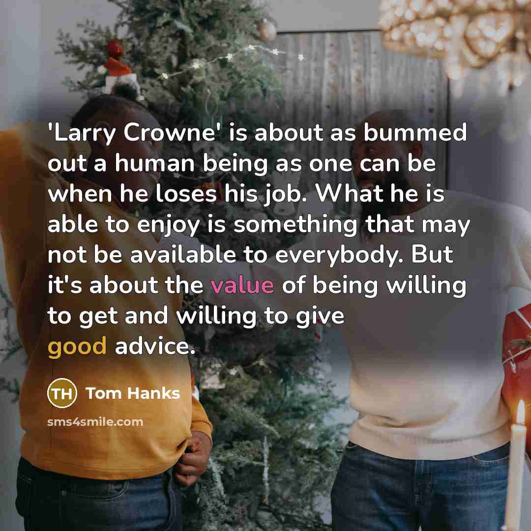 “'Larry Crowne' is about as bummed out a human being as one can be when he loses his job. What he is able to enjoy is something that may not be available to everybody. But it's about the value of being willing to get and willing to give good advice.” quote by Tom Hanks