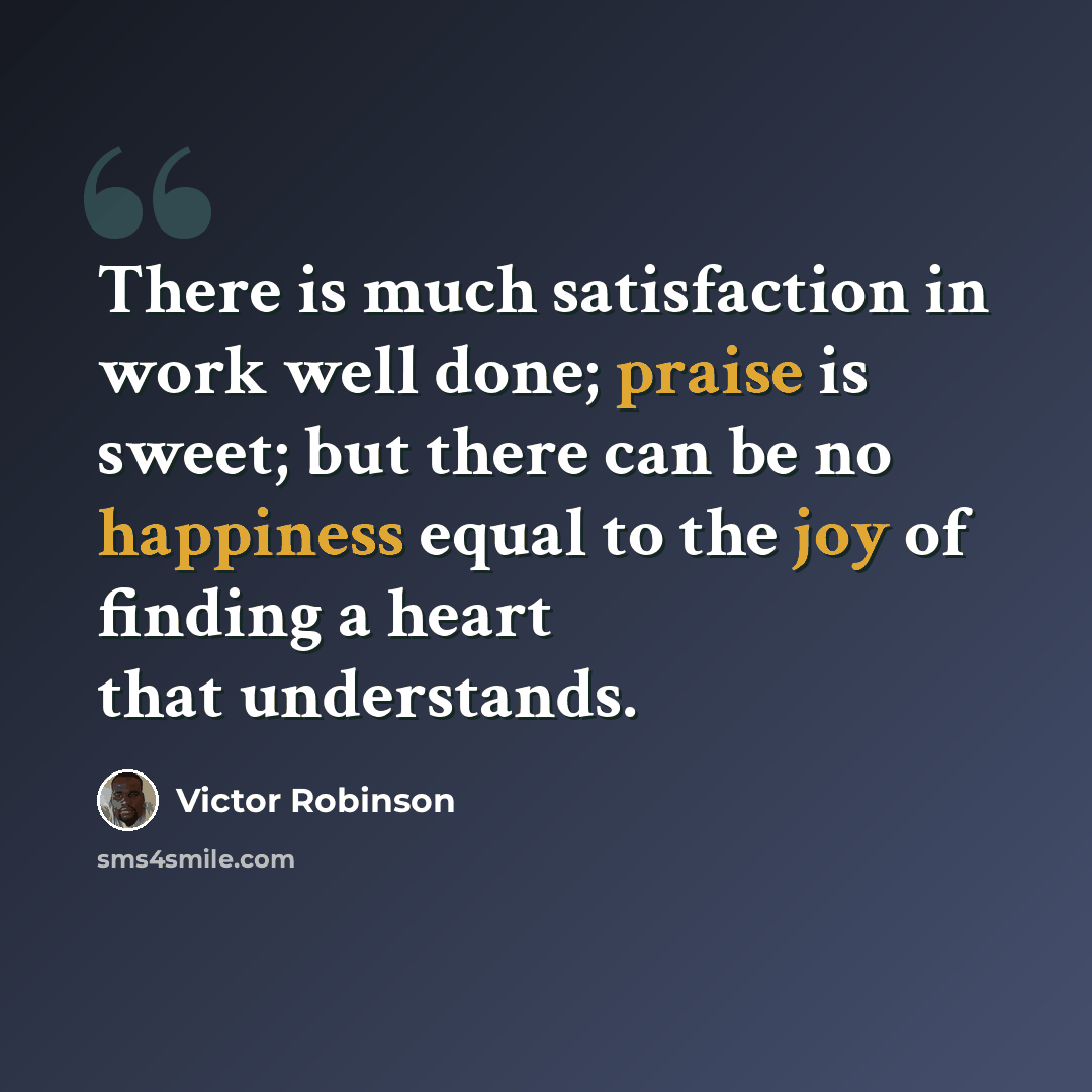 “There is much satisfaction in work well done; praise is sweet; but there can be no happiness equal to the joy of finding a heart that understands.” quote by Victor Robinson