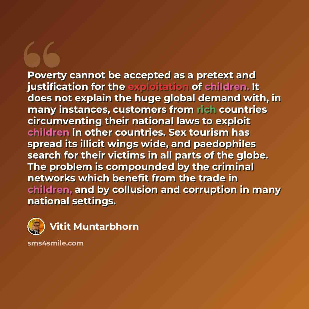 “Poverty cannot be accepted as a pretext and justification for the exploitation of children. It does not explain the huge global demand with, in many instances, customers from rich countries circumventing their national laws to exploit children in other countries. Sex tourism has spread its illicit…” quote by Vitit Muntarbhorn