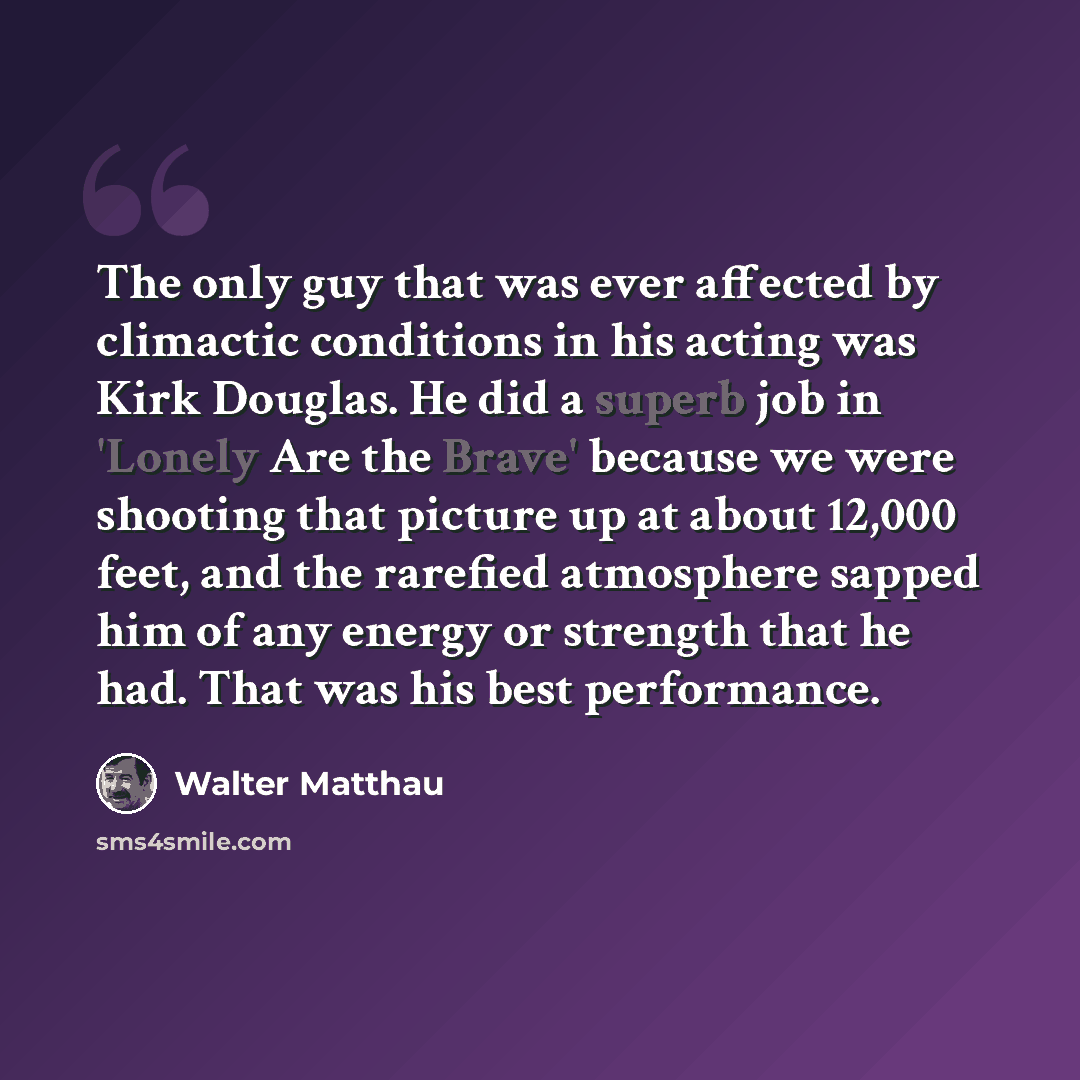 “The only guy that was ever affected by climactic conditions in his acting was Kirk Douglas. He did a superb job in 'Lonely Are the Brave' because we were shooting that picture up at about 12,000 feet, and the rarefied atmosphere sapped him of any energy or strength that he had. That was his best…” quote by Walter Matthau