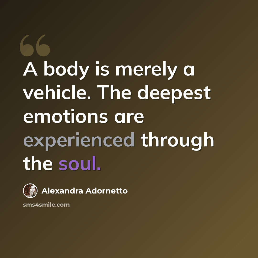 “A body is merely a vehicle. The deepest emotions are experienced through the soul.” quote by Alexandra Adornetto