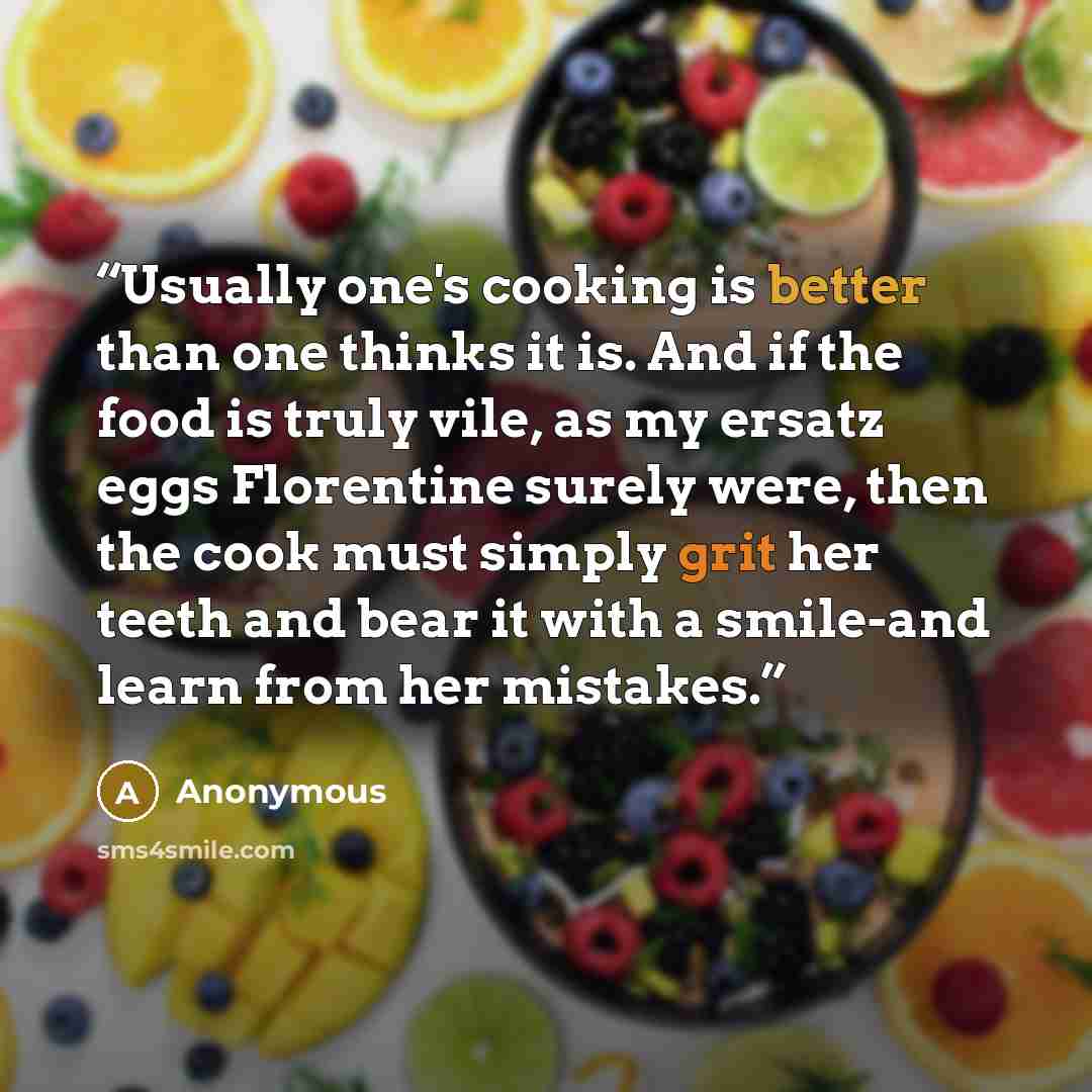 “Usually one's cooking is better than one thinks it is. And if the food is truly vile, as my ersatz eggs Florentine surely were, then the cook must simply grit her teeth and bear it with a smile-and learn from her mistakes.” quote by Anonymous